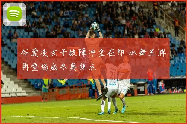 谷爱凌女子坡障冲金在即 冰舞王牌再登场成冬奥焦点