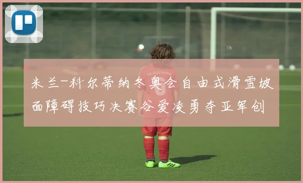 米兰-科尔蒂纳冬奥会自由式滑雪坡面障碍技巧决赛谷爱凌勇夺亚军创历史