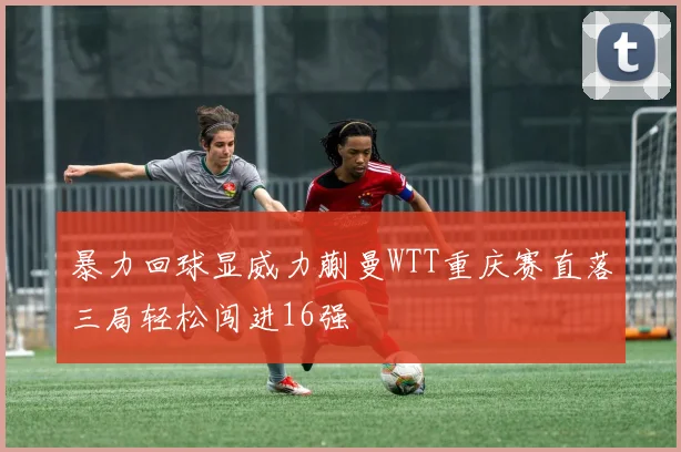 暴力回球显威力蒯曼WTT重庆赛直落三局轻松闯进16强