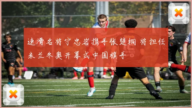 速滑名将宁忠岩携手张楚桐 将担任米兰冬奥开幕式中国旗手