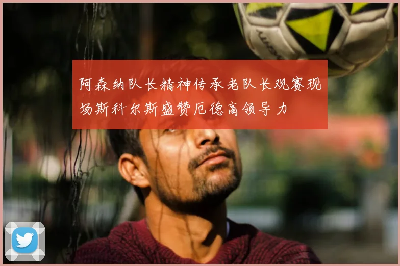 阿森纳队长精神传承老队长观赛现场斯科尔斯盛赞厄德高领导力