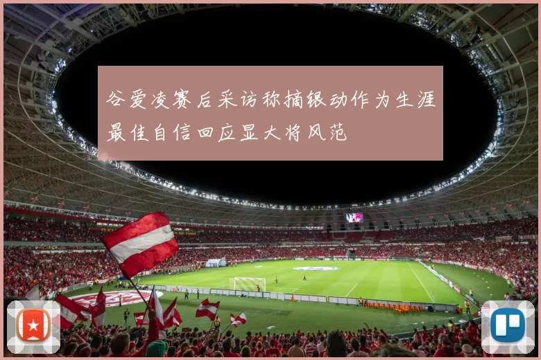 谷爱凌赛后采访称摘银动作为生涯最佳自信回应显大将风范