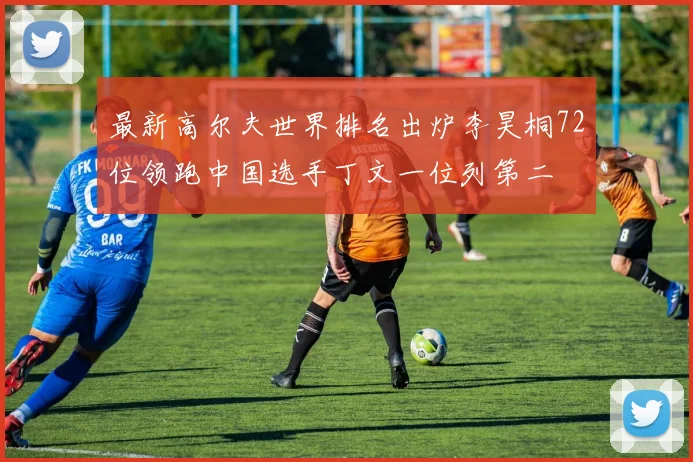 最新高尔夫世界排名出炉李昊桐72位领跑中国选手丁文一位列第二