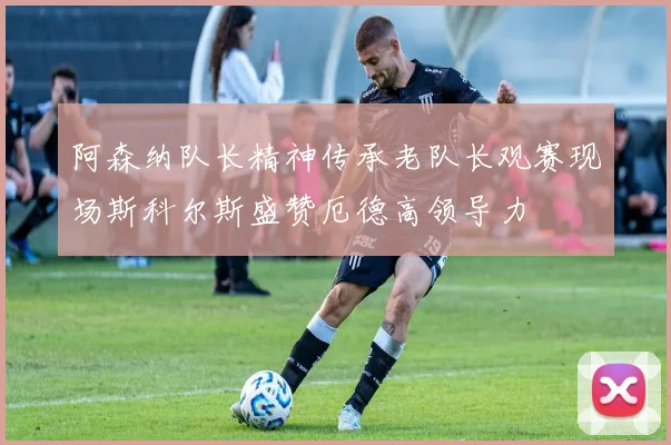 阿森纳队长精神传承老队长观赛现场斯科尔斯盛赞厄德高领导力